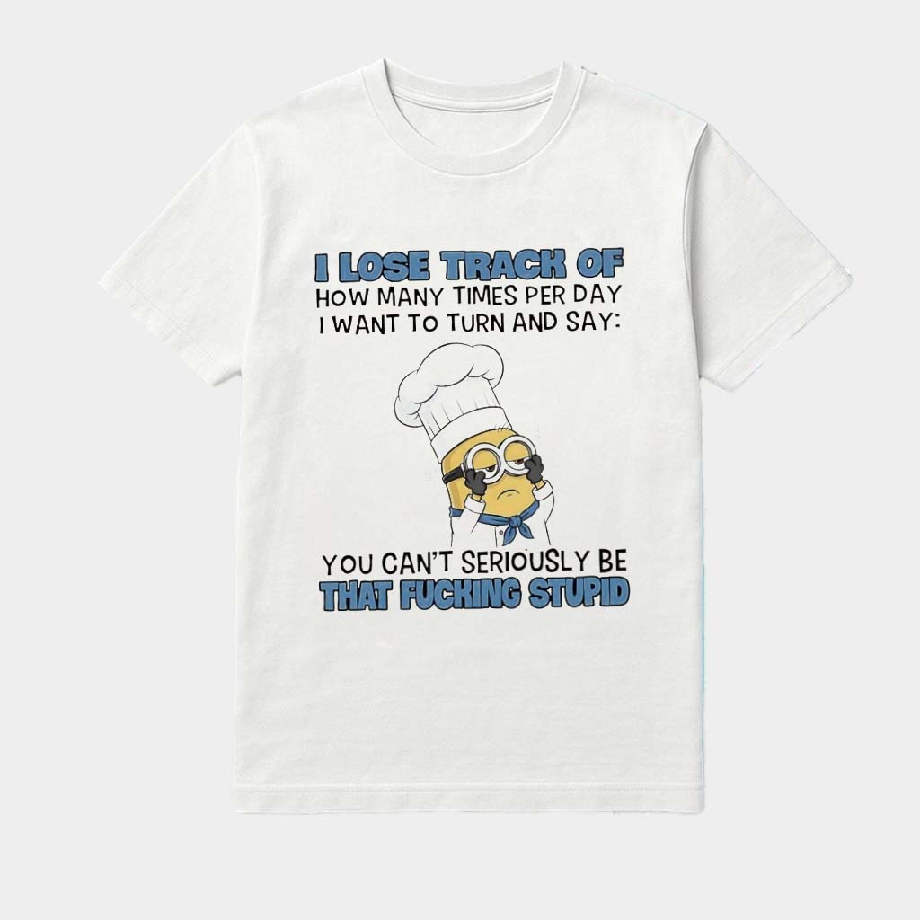 Minions Chef I Lose Track Of How Many Times Per Day I Want To Turn And Say You Can't Seriously Be That Fcking Stupid Shirt